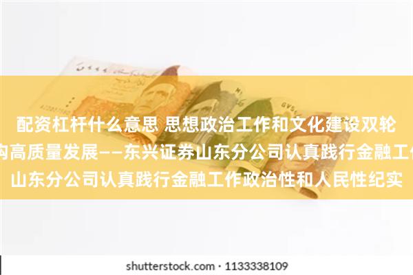 配资杠杆什么意思 思想政治工作和文化建设双轮驱动 推动券商分支机构高质量发展——东兴证券山东分公司认真践行金融工作政治性和人民性纪实