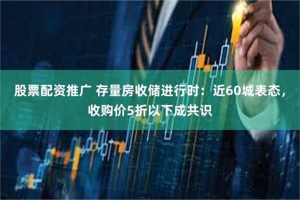 股票配资推广 存量房收储进行时：近60城表态，收购价5折以下成共识