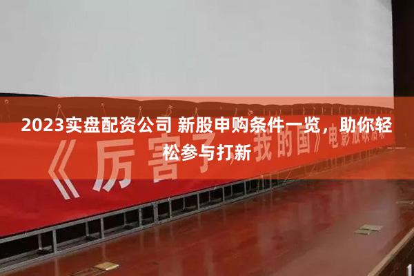 2023实盘配资公司 新股申购条件一览，助你轻松参与打新