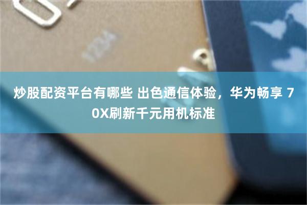 炒股配资平台有哪些 出色通信体验，华为畅享 70X刷新千元用机标准