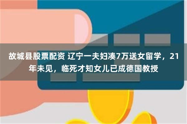 故城县股票配资 辽宁一夫妇凑7万送女留学，21年未见，临死才知女儿已成德国教授