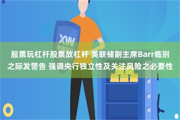 股票玩杠杆股票放杠杆 美联储副主席Barr临别之际发警告 强调央行独立性及关注风险之必要性