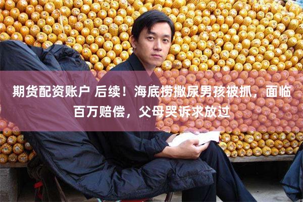 期货配资账户 后续！海底捞撒尿男孩被抓，面临百万赔偿，父母哭诉求放过