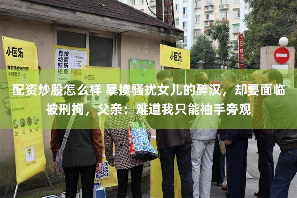 配资炒股怎么样 暴揍骚扰女儿的醉汉，却要面临被刑拘，父亲：难道我只能袖手旁观