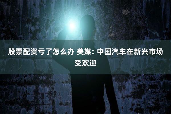 股票配资亏了怎么办 美媒: 中国汽车在新兴市场受欢迎