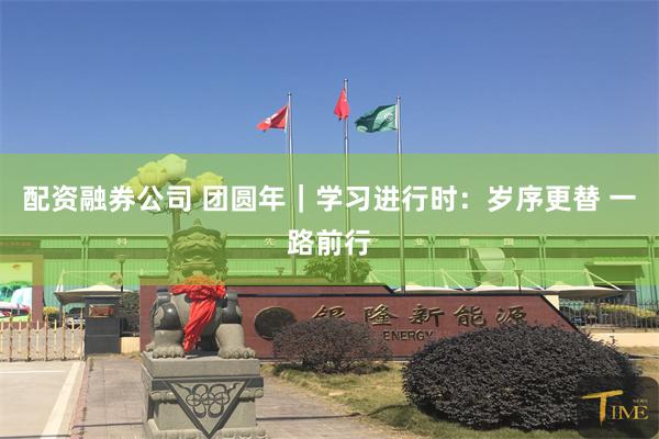 配资融券公司 团圆年｜学习进行时：岁序更替 一路前行