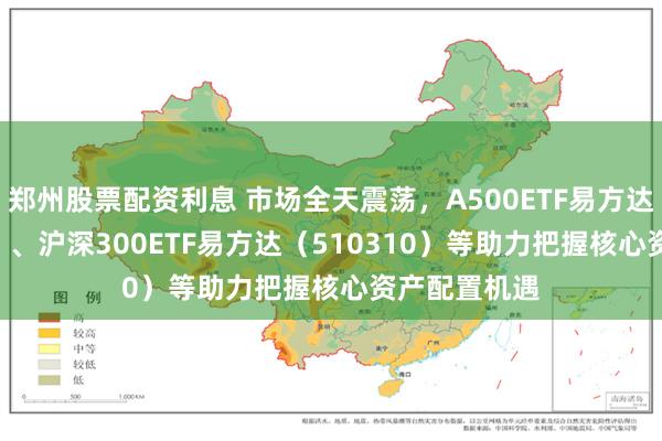郑州股票配资利息 市场全天震荡，A500ETF易方达（159361）、沪深300ETF易方达（510310）等助力把握核心资产配置机遇
