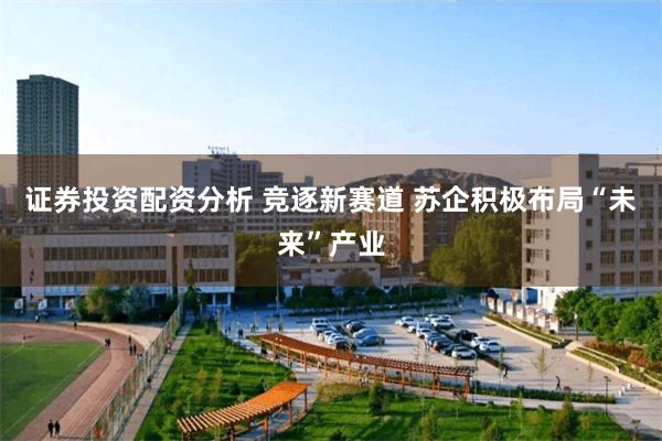 证券投资配资分析 竞逐新赛道 苏企积极布局“未来”产业