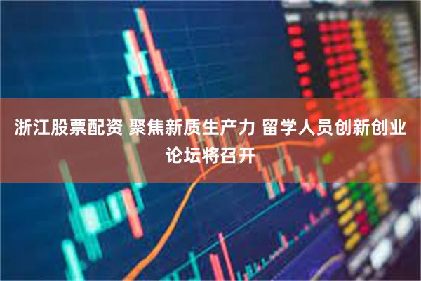 浙江股票配资 聚焦新质生产力 留学人员创新创业论坛将召开