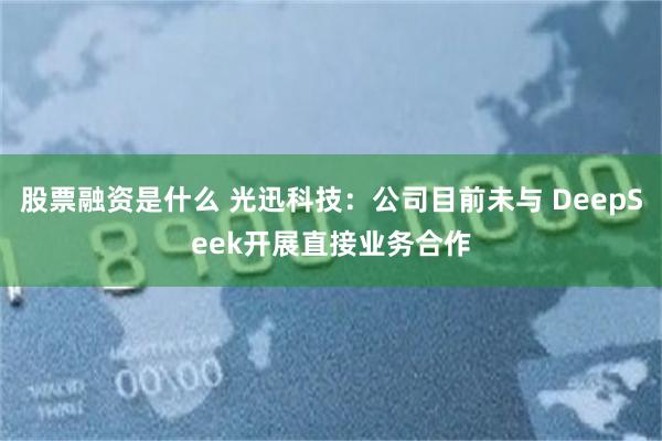 股票融资是什么 光迅科技：公司目前未与 DeepSeek开展直接业务合作