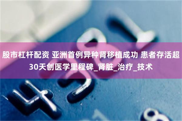 股市杠杆配资 亚洲首例异种肾移植成功 患者存活超30天创医学里程碑_肾脏_治疗_技术