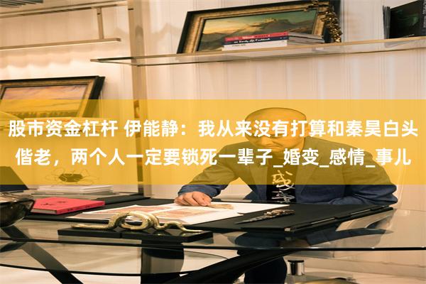 股市资金杠杆 伊能静：我从来没有打算和秦昊白头偕老，两个人一定要锁死一辈子_婚变_感情_事儿