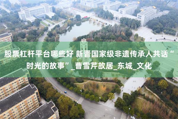 股票杠杆平台哪些好 新晋国家级非遗传承人共话“时光的故事”_曹雪芹故居_东城_文化