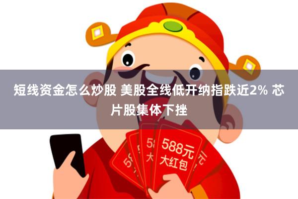 短线资金怎么炒股 美股全线低开纳指跌近2% 芯片股集体下挫