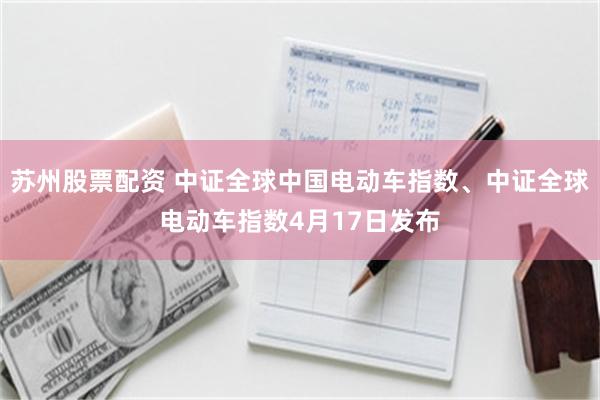 苏州股票配资 中证全球中国电动车指数、中证全球电动车指数4月17日发布