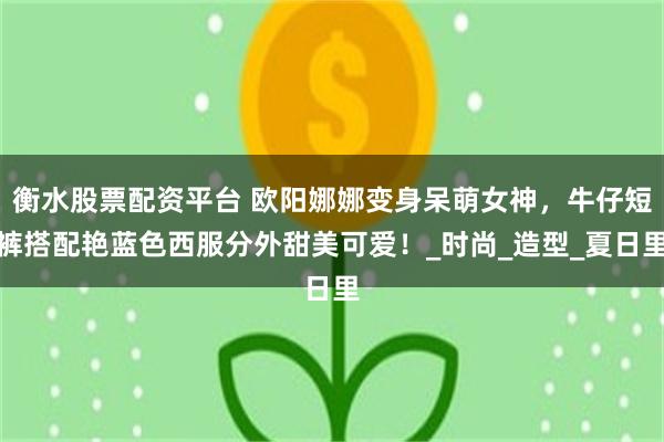 衡水股票配资平台 欧阳娜娜变身呆萌女神，牛仔短裤搭配艳蓝色西服分外甜美可爱！_时尚_造型_夏日里