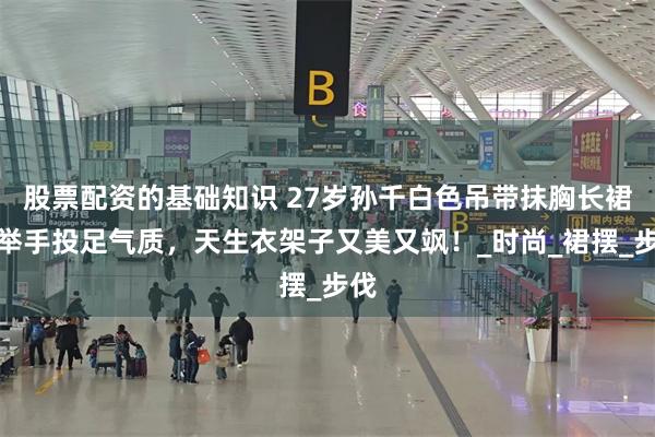 股票配资的基础知识 27岁孙千白色吊带抹胸长裙，举手投足气质，天生衣架子又美又飒！_时尚_裙摆_步伐
