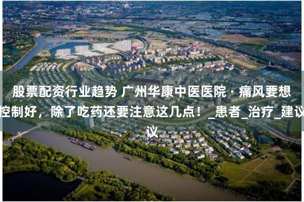 股票配资行业趋势 广州华康中医医院 · 痛风要想控制好，除了吃药还要注意这几点！_患者_治疗_建议