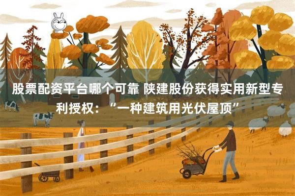 股票配资平台哪个可靠 陕建股份获得实用新型专利授权：“一种建筑用光伏屋顶”