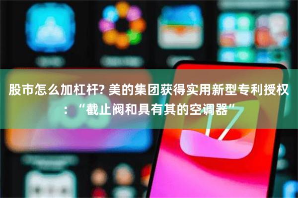 股市怎么加杠杆? 美的集团获得实用新型专利授权：“截止阀和具有其的空调器”