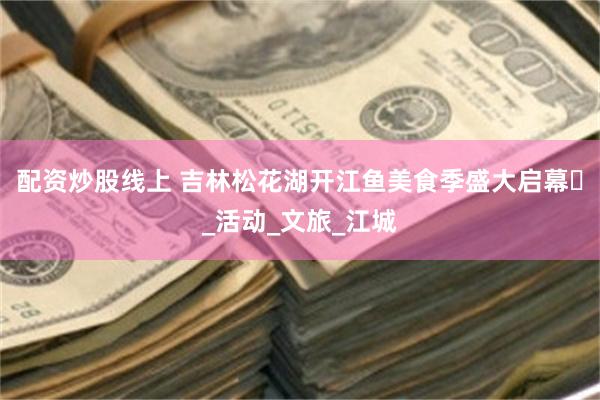 配资炒股线上 吉林松花湖开江鱼美食季盛大启幕​_活动_文旅_江城