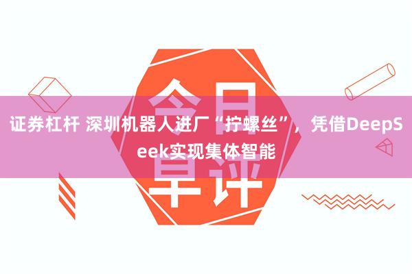证券杠杆 深圳机器人进厂“拧螺丝”，凭借DeepSeek实现集体智能
