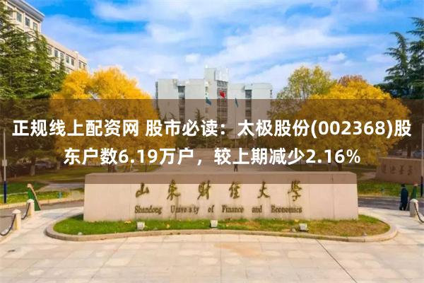 正规线上配资网 股市必读：太极股份(002368)股东户数6.19万户，较上期减少2.16%