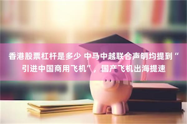 香港股票杠杆是多少 中马中越联合声明均提到“引进中国商用飞机”，国产飞机出海提速