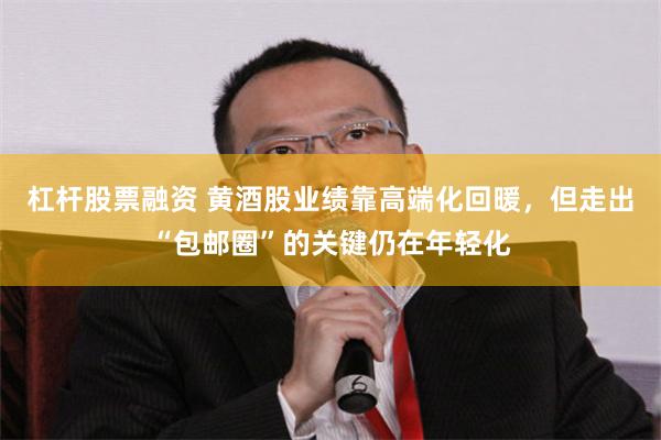 杠杆股票融资 黄酒股业绩靠高端化回暖，但走出“包邮圈”的关键仍在年轻化