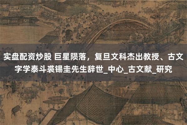 实盘配资炒股 巨星陨落，复旦文科杰出教授、古文字学泰斗裘锡圭先生辞世_中心_古文献_研究