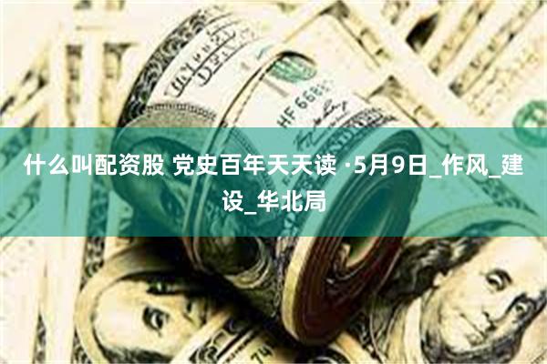 什么叫配资股 党史百年天天读 ·5月9日_作风_建设_华北局
