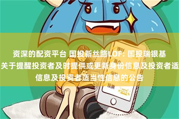 资深的配资平台 国投新丝路LOF: 国投瑞银基金管理有限公司关于提醒投资者及时提供或更新身份信息及投资者适当性信息的公告