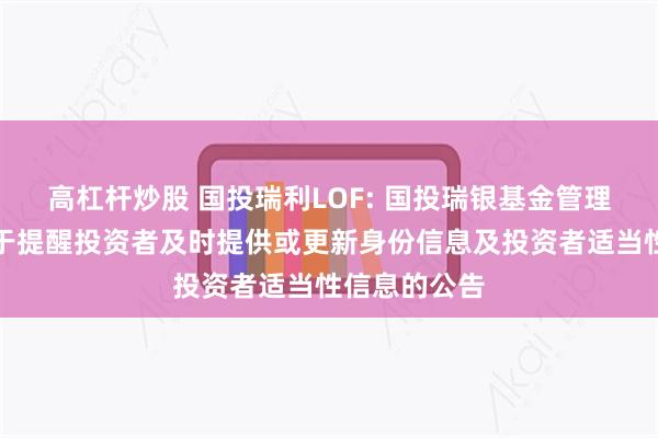 高杠杆炒股 国投瑞利LOF: 国投瑞银基金管理有限公司关于提醒投资者及时提供或更新身份信息及投资者适当性信息的公告