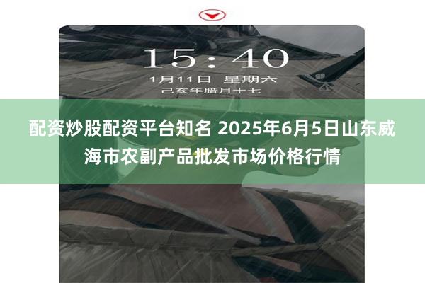 配资炒股配资平台知名 2025年6月5日山东威海市农副产品批发市场价格行情