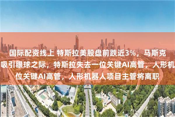 国际配资线上 特斯拉美股盘前跌近3%，马斯克与特朗普的公开冲突吸引眼球之际，特斯拉失去一位关键AI高管，人形机器人项目主管将离职