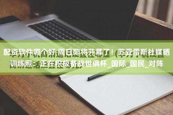 配资软件哪个好 周日即将开幕了！苏亚雷斯社媒晒训练照：正在积极备战世俱杯_国际_国民_对阵