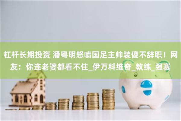 杠杆长期投资 潘粤明怒喷国足主帅装傻不辞职！网友：你连老婆都看不住_伊万科维奇_教练_强赛