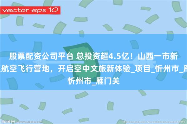 股票配资公司平台 总投资超4.5亿！山西一市新建3大航空飞行营地，开启空中文旅新体验_项目_忻州市_雁门关