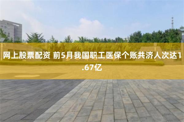 网上股票配资 前5月我国职工医保个账共济人次达1.67亿