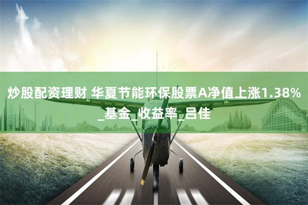 炒股配资理财 华夏节能环保股票A净值上涨1.38%_基金_收益率_吕佳