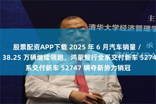 股票配资APP下载 2025 年 6 月汽车销量 / 交付榜：比亚迪超 38.25 万辆继续领跑，鸿蒙智行全系交付新车 52747 辆夺新势力销冠