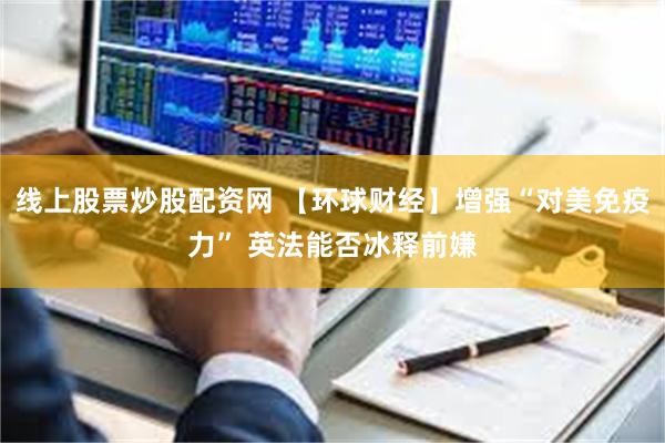 线上股票炒股配资网 【环球财经】增强“对美免疫力” 英法能否冰释前嫌