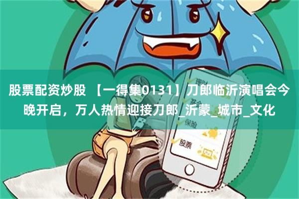 股票配资炒股 【一得集0131】刀郎临沂演唱会今晚开启，万人热情迎接刀郎_沂蒙_城市_文化