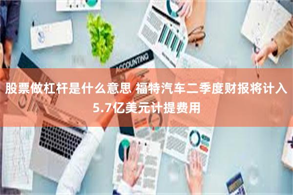 股票做杠杆是什么意思 福特汽车二季度财报将计入5.7亿美元计提费用