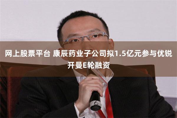 网上股票平台 康辰药业子公司拟1.5亿元参与优锐开曼E轮融资