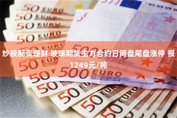 炒股配资理财 玻璃期货主力合约日间盘尾盘涨停 报1249元/吨