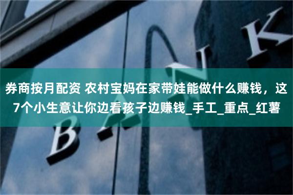 券商按月配资 农村宝妈在家带娃能做什么赚钱，这7个小生意让你边看孩子边赚钱_手工_重点_红薯