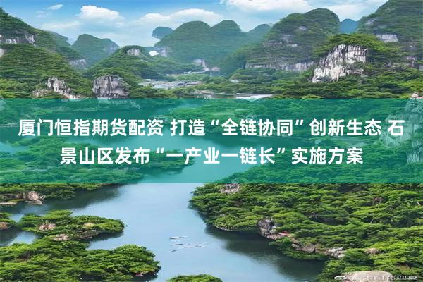 厦门恒指期货配资 打造“全链协同”创新生态 石景山区发布“一产业一链长”实施方案