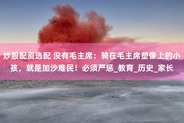炒股配资选配 没有毛主席：骑在毛主席塑像上的小孩，就是加沙难民！必须严惩_教育_历史_家长
