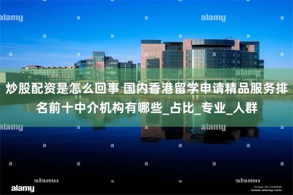 炒股配资是怎么回事 国内香港留学申请精品服务排名前十中介机构有哪些_占比_专业_人群